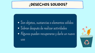 Son objetos, sustancias o elementos sólidos
Sobran después de realizar actividades
Algunos pueden recuperarse y darle un nuevo
uso
¿DESECHOS SOLIDOS?
 
