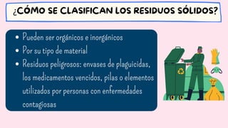 Pueden ser orgánicos e inorgánicos
Por su tipo de material
Residuos peligrosos: envases de plaguicidas,
los medicamentos vencidos, pilas o elementos
utilizados por personas con enfermedades
contagiosas
¿CÓMO SE CLASIFICAN LOS RESIDUOS SÓLIDOS?
 