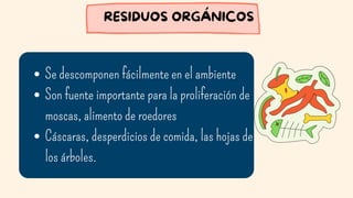 Se descomponen fácilmente en el ambiente
Son fuente importante para la proliferación de
moscas, alimento de roedores
Cáscaras, desperdicios de comida, las hojas de
los árboles.
RESIDUOS ORGÁNICOS
 