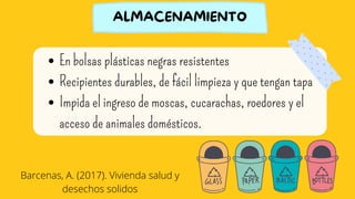 En bolsas plásticas negras resistentes
Recipientes durables, de fácil limpieza y que tengan tapa
Impida el ingreso de moscas, cucarachas, roedores y el
acceso de animales domésticos.
ALMACENAMIENTO
Barcenas, A. (2017). Vivienda salud y
desechos solidos
 