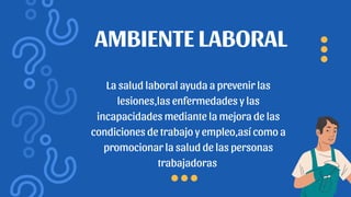 La salud laboral ayuda a prevenir las
lesiones,las enfermedades y las
incapacidades mediante la mejora de las
condiciones de trabajo y empleo,así como a
promocionar la salud de las personas
trabajadoras
AMBIENTE LABORAL
 