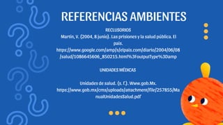REFERENCIAS AMBIENTES
RECLUSORIOS
Martín, V. (2004, 8 junio). Las prisiones y la salud pública. El
pais.
https://www.google.com/amp/s/elpais.com/diario/2004/06/08
/salud/1086645606_850215.html%3FoutputType%3Damp
UNIDADES MÉDICAS
Unidades de salud. (s. f.). Www.gob.Mx.
https://www.gob.mx/cms/uploads/attachment/file/257855/Ma
nualUnidadesSalud.pdf
 