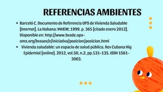 REFERENCIAS AMBIENTES
Barceló C. Documento de Referencia OPS de Vivienda Saludable
[Internet]. La Habana: INHEM; 1999. p. 365 [citado enero 2012].
Disponible en: http://www.bvsde.ops-
oms.org/bvsasv/e/iniciativa/posicion/posicion.html
Vivienda saludable: un espacio de salud pública. Rev Cubana Hig
Epidemiol [online]. 2012, vol.50, n.2, pp.131-135. ISSN 1561-
3003.
 