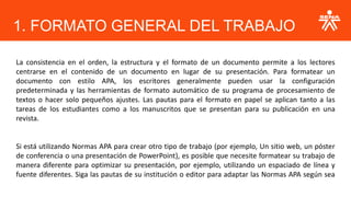 La consistencia en el orden, la estructura y el formato de un documento permite a los lectores
centrarse en el contenido de un documento en lugar de su presentación. Para formatear un
documento con estilo APA, los escritores generalmente pueden usar la configuración
predeterminada y las herramientas de formato automático de su programa de procesamiento de
textos o hacer solo pequeños ajustes. Las pautas para el formato en papel se aplican tanto a las
tareas de los estudiantes como a los manuscritos que se presentan para su publicación en una
revista.
Si está utilizando Normas APA para crear otro tipo de trabajo (por ejemplo, Un sitio web, un póster
de conferencia o una presentación de PowerPoint), es posible que necesite formatear su trabajo de
manera diferente para optimizar su presentación, por ejemplo, utilizando un espaciado de línea y
fuente diferentes. Siga las pautas de su institución o editor para adaptar las Normas APA según sea
necesario
1. FORMATO GENERAL DEL TRABAJO
 