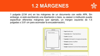1.2 MÁRGENES
1 pulgada (2.54 cm) en los márgenes de un documento con estilo APA. Sin
embargo, si está escribiendo una disertación o tesis, su asesor o institución puede
especificar diferentes márgenes (por ejemplo, un margen izquierdo de 1.5
pulgadas o 3.81 cm para acomodar la encuadernación).
 