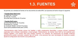 Se permite una variedad de fuentes en los documentos de estilo APA. Las opciones de fuente incluyen lo siguiente:
• Fuentes Sans Serif como
❑ Calibri de 11 puntos,
❑ Arial de 11 puntos
❑ Lucida Sans Unicode de 10 puntos
• Fuentes Serif como :
❑ Times New Román de 12 puntos
❑ Georgia de 11 puntos
❑ Computer Modern normal (10 puntos)
❑ (la fuente predeterminada para LaTeX)
Recomendamos estas fuentes porque son legibles y están ampliamente disponibles y porque incluyen caracteres
especiales como símbolos matemáticos y letras griegas. Históricamente, las fuentes Sans Serif se han preferido para
trabajos digitales y las fuentes Serif para trabajos impresos; sin embargo, las resoluciones de pantalla modernas
generalmente pueden acomodar cualquier tipo de fuente, y las personas que usan tecnologías de asistencia pueden
ajustar la configuración de la fuente a sus preferencias
1.3. FUENTES
 