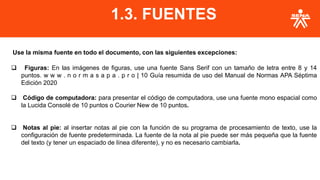 Use la misma fuente en todo el documento, con las siguientes excepciones:
❑ Figuras: En las imágenes de figuras, use una fuente Sans Serif con un tamaño de letra entre 8 y 14
puntos. w w w . n o r m a s a p a . p r o | 10 Guía resumida de uso del Manual de Normas APA Séptima
Edición 2020
❑ Código de computadora: para presentar el código de computadora, use una fuente mono espacial como
la Lucida Consolé de 10 puntos o Courier New de 10 puntos.
❑ Notas al pie: al insertar notas al pie con la función de su programa de procesamiento de texto, use la
configuración de fuente predeterminada. La fuente de la nota al pie puede ser más pequeña que la fuente
del texto (y tener un espaciado de línea diferente), y no es necesario cambiarla.
1.3. FUENTES
 