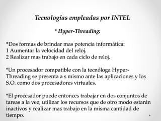 Tecnologías empleadas por INTEL
* Hyper-Threading:
*Dos formas de brindar mas potencia informática:
1 Aumentar la velocidad del reloj.
2 Realizar mas trabajo en cada ciclo de reloj.
*Un procesador compatible con la tecnóloga Hyper-
Threading se presenta a s mismo ante las aplicaciones y los
S.O. como dos procesadores virtuales.
*El procesador puede entonces trabajar en dos conjuntos de
tareas a la vez, utilizar los recursos que de otro modo estarán
inactivos y realizar mas trabajo en la misma cantidad de
tiempo.
 