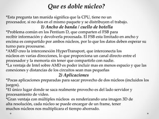 Que es doble núcleo?
*Esta pregunta tan manida significa que la CPU, tiene no un
procesador, si no dos en el mismo paquete y se distribuyen el trabajo.
1) Ancho de banda / cuello de botella
*Problema común en los Pentium D, que comparten el FSB para
recibir información y devolverla procesada. El FSB esta limitado en ancho y
encima es compartido por ambos núcleos, por lo que los datos deben esperar su
turno para procesarse.
*AMD creo la interconexión HyperTransport, que interconecta los
núcleos en varias direcciones, lo que proporciona un canal directo entre el
procesador y la memoria sin tener que compartirlo con nadie.
*La ventaja de Intel sobre AMD es poder incluir mas en menos espacio y que las
conexiones y distancias de los circuitos sean mas pequeñas
2) Aplicaciones
*Pocas aplicaciones preparadas para sacar provecho de dos núcleos (incluidos los
juegos).
*El único lugar donde se saca realmente provecho es del lado servidor y
procesamiento de video.
*Gran ventaja con múltiples núcleos es renderizando una imagen 3D de
alta resolución, cada núcleo se puede encargar de un frame, tener
muchos núcleos nos multiplicara el tiempo ahorrado.
 