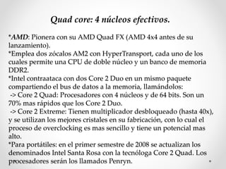 Quad core: 4 núcleos efectivos.
*AMD: Pionera con su AMD Quad FX (AMD 4x4 antes de su
lanzamiento).
*Emplea dos zócalos AM2 con HyperTransport, cada uno de los
cuales permite una CPU de doble núcleo y un banco de memoria
DDR2.
*Intel contraataca con dos Core 2 Duo en un mismo paquete
compartiendo el bus de datos a la memoria, llamándolos:
-> Core 2 Quad: Procesadores con 4 núcleos y de 64 bits. Son un
70% mas rápidos que los Core 2 Duo.
-> Core 2 Extreme: Tienen multiplicador desbloqueado (hasta 40x),
y se utilizan los mejores cristales en su fabricación, con lo cual el
proceso de overclocking es mas sencillo y tiene un potencial mas
alto.
*Para portátiles: en el primer semestre de 2008 se actualizan los
denominados Intel Santa Rosa con la tecnóloga Core 2 Quad. Los
procesadores serán los llamados Penryn.
 