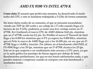 AMD FX 9590 VS INTEL 4770 K
Como dato: El usuario que probó esta muestra, ha desactivado el modo
turbo del CPU y este se mantiene trabajando a 5 GHz de forma constante.
Sin tener datos reales de su consumo, el que se presume escandaloso
viendo ese TDP de 220 watts y un voltaje de 1.5 volts cuando llega a la
barrera de los 5 GHz, podemos ya notar una leve ventaja contra un i7-
4770K. En Cinebench el nuevo CPU de AMD obtiene 8,62 pts. mientras
que un i7-4770K ronda los 8,2 pts. En WinRar el nuevo i7 Haswell de Intel
llega a los 8.000 b/s mientras que el FX ya supera los 9.000 Kb/s, mientras
que en Fritz lo nuevo de AMD llega casi a los 16.000 pts, en vez que un i7-
4770K llega a 14.000 y fracción. Por último, en el benchamrk x264 FHD, el
FX-9590 llega a los 29 fps, mientras que un i7-4770K alcanza los 25 fps.
Esto en lo que respecta a un rendimiento más cercano a CPU puro, ya que
en la suite gráfica los puntajes de físicas siguen por debajo de Intel.
Rendimientos preliminares, los que no nos hacen adelantarles nada, y que
pueden mejorar o empeorar cuando se compare con más benchmark y
resultados reales.
 