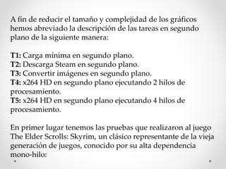 A fin de reducir el tamaño y complejidad de los gráficos
hemos abreviado la descripción de las tareas en segundo
plano de la siguiente manera:
T1: Carga mínima en segundo plano.
T2: Descarga Steam en segundo plano.
T3: Convertir imágenes en segundo plano.
T4: x264 HD en segundo plano ejecutando 2 hilos de
procesamiento.
T5: x264 HD en segundo plano ejecutando 4 hilos de
procesamiento.
En primer lugar tenemos las pruebas que realizaron al juego
The Elder Scrolls: Skyrim, un clásico representante de la vieja
generación de juegos, conocido por su alta dependencia
mono-hilo:
 
