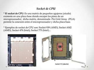 Socket de CPU
* El socket de CPU: Es una matriz de pequeños agujeros (zócalo)
existente en una placa base donde encajan los pines de un
microprocesador; dicha matriz, denominada Pin Grid Array (PGA)
permite la conexión entre el microprocesador y dicha placa base.
* Ejemplos de socket de CPU son: Socket 939 (AMD), Socket AM2
(AMD), Socket 478 (Intel), Socket 775 (Intel)...
 