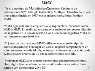 MMX
* Es el acrónimo de MultiMedia eXtensions. Conjunto de
instrucciones SIMD (Single Instruction Multiple Data) diseñado por
Intel e introducido en 1997 en sus microprocesadores Pentium
MMX.
*MMX agrego 8 nuevos registros a la arquitectura, conocida como
MM0 a MM7. En realidad, estos nuevos registros son meros alias de
los registros de la pila de la FPU. Cada uno de los registros MMX es
un numero entero de 64 bits.
*El juego de instrucciones MMX utiliza el concepto del tipo de
datos compactados ) en lugar de usar el registro completo para un
solo numero entero de 64 bits, se usa para almacenar dos enteros de
32 bits, cuatro enteros de 16 bits u ocho enteros de 8 bits.
*Problema: MMX solo soporta operaciones con números enteros.
Hace algún tiempo, el uso de matemáticas de vector entero tenia
sentido con operaciones 2D y 3D
 