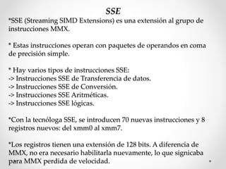SSE
*SSE (Streaming SIMD Extensions) es una extensión al grupo de
instrucciones MMX.
* Estas instrucciones operan con paquetes de operandos en coma
de precisión simple.
* Hay varios tipos de instrucciones SSE:
-> Instrucciones SSE de Transferencia de datos.
-> Instrucciones SSE de Conversión.
-> Instrucciones SSE Aritméticas.
-> Instrucciones SSE lógicas.
*Con la tecnóloga SSE, se introducen 70 nuevas instrucciones y 8
registros nuevos: del xmm0 al xmm7.
*Los registros tienen una extensión de 128 bits. A diferencia de
MMX, no era necesario habilitarla nuevamente, lo que signicaba
para MMX perdida de velocidad.
 