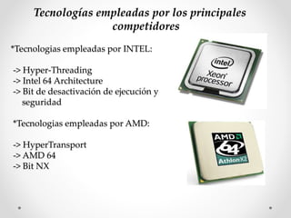Tecnologías empleadas por los principales
competidores
*Tecnologias empleadas por INTEL:
-> Hyper-Threading
-> Intel 64 Architecture
-> Bit de desactivación de ejecución y
seguridad
*Tecnologias empleadas por AMD:
-> HyperTransport
-> AMD 64
-> Bit NX
 