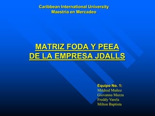 Caribbean International University
        Maestría en Mercadeo




 MATRIZ FODA Y PEEA
DE LA EMPRESA JDALLS


                              Equipo No. 1:
                              Mildred Muñoz
                              Giovanna Mazza
                              Freddy Varela
                              Milton Baptista
 