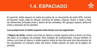1.4. ESPACIADO
En general, doble espacio en todas las partes de un documento de estilo APA, incluido
el resumen; texto; citas en bloque; números de tablas y figuras, títulos y notas; y lista
de referencias (incluidas entre y dentro de las entradas). No agregue espacio adicional
antes o después de los párrafos
Las excepciones al doble espacio entre líneas son las siguientes:
• Página de título: inserte una línea en blanco a doble espacio entre el título y la línea
del autor en la página de portada. Para trabajos de profesionales, incluya también al
menos una línea en blanco a doble espacio sobre la nota del autor (los documentos de
los estudiantes no incluyen notas del autor). Doble espacio al resto de la página de
portada.
 