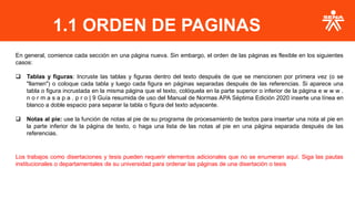 En general, comience cada sección en una página nueva. Sin embargo, el orden de las páginas es flexible en los siguientes
casos:
❑ Tablas y figuras: Incruste las tablas y figuras dentro del texto después de que se mencionen por primera vez (o se
"llamen") o coloque cada tabla y luego cada figura en páginas separadas después de las referencias. Si aparece una
tabla o figura incrustada en la misma página que el texto, colóquela en la parte superior o inferior de la página e w w w .
n o r m a s a p a . p r o | 9 Guía resumida de uso del Manual de Normas APA Séptima Edición 2020 inserte una línea en
blanco a doble espacio para separar la tabla o figura del texto adyacente.
❑ Notas al pie: use la función de notas al pie de su programa de procesamiento de textos para insertar una nota al pie en
la parte inferior de la página de texto, o haga una lista de las notas al pie en una página separada después de las
referencias.
Los trabajos como disertaciones y tesis pueden requerir elementos adicionales que no se enumeran aquí. Siga las pautas
institucionales o departamentales de su universidad para ordenar las páginas de una disertación o tesis
1.1 ORDEN DE PAGINAS
 