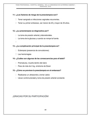 TESIS PROFESIONAL: HOSPITAL GENERAL “DE LA COMUNIDAD DE GUTIÉRREZ ZAMORA”,
VERACRUZ, 2018.
89
11.- ¿Los factores de riesgo de la preeclampsia son?
 Tener sangrado e infecciones vaginales recurrentes.
 Tener su primer embarazo, ser menor de 20 y mayor de 35 años.
12.- ¿La preeclampsia se diagnostica por?
 La toma de presión arterial y laboratoriales.
 La toma de la glucosa y cuando se rompe la fuente.

13.- ¿La complicación principal de la preeclampsia es?
 Eclampsia (presencia de convulsiones)
 Las hemorragias
14.- ¿Cuáles son algunas de las consecuencias para el bebé?
 Prematurez, muerte dentro del útero
 Peso de más de 4 kg, síndrome de Down
15.- ¿Cómo se previene la preeclampsia en el embarazo?
 Realizarse un ultrasonido y tomar calcio
 Llevar control prenatal y toma de presión arterial constante
¡GRACIAS POR SU PARTICIPACIÓN!
 