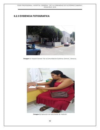 TESIS PROFESIONAL: HOSPITAL GENERAL “DE LA COMUNIDAD DE GUTIÉRREZ ZAMORA”,
VERACRUZ, 2018.
92
6.2.3 EVIDENCIA FOTOGRAFICA
Imagen 1: Hospital General “De la Comunidad de Gutiérrez Zamora”, Veracruz.
Imagen 2: Aplicación de instrumento de medición
 