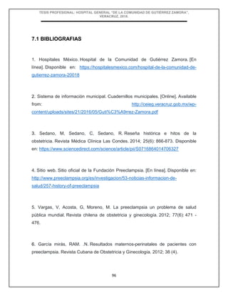 TESIS PROFESIONAL: HOSPITAL GENERAL “DE LA COMUNIDAD DE GUTIÉRREZ ZAMORA”,
VERACRUZ, 2018.
96
7.1 BIBLIOGRAFIAS
1. Hospitales México. Hospital de la Comunidad de Gutiérrez Zamora. [En
línea]. Disponible en: https://hospitalesmexico.com/hospital-de-la-comunidad-de-
gutierrez-zamora-20018
2. Sistema de información municipal. Cuadernillos municipales. [Online]. Available
from: http://ceieg.veracruz.gob.mx/wp-
content/uploads/sites/21/2016/05/Guti%C3%A9rrez-Zamora.pdf
3. Sedano, M, Sedano, C, Sedano, R. Reseña histórica e hitos de la
obstetricia. Revista Médica Clínica Las Condes. 2014; 25(6): 866-873. Disponible
en: https://www.sciencedirect.com/science/article/pii/S0716864014706327
4. Sitio web. Sitio oficial de la Fundación Preeclampsia. [En línea]. Disponible en:
http://www.preeclampsia.org/es/investigacion/53-noticias-informacion-de-
salud/257-history-of-preeclampsia
5. Vargas, V, Acosta, G, Moreno, M. La preeclampsia un problema de salud
pública mundial. Revista chilena de obstetricia y ginecología. 2012; 77(6): 471 -
476.
6. García mirás, RAM. .N. Resultados maternos-perinatales de pacientes con
preeclampsia. Revista Cubana de Obstetricia y Ginecología. 2012; 38 (4).
 