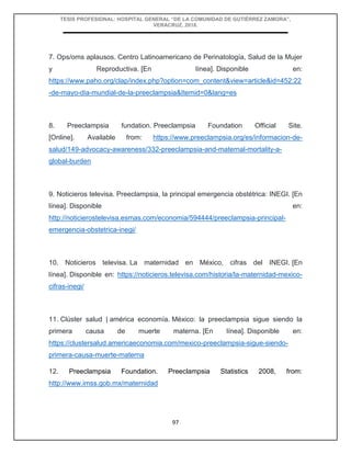 TESIS PROFESIONAL: HOSPITAL GENERAL “DE LA COMUNIDAD DE GUTIÉRREZ ZAMORA”,
VERACRUZ, 2018.
97
7. Ops/oms aplausos. Centro Latinoamericano de Perinatología, Salud de la Mujer
y Reproductiva. [En línea]. Disponible en:
https://www.paho.org/clap/index.php?option=com_content&view=article&id=452:22
-de-mayo-dia-mundial-de-la-preeclampsia&Itemid=0&lang=es
8. Preeclampsia fundation. Preeclampsia Foundation Official Site.
[Online]. Available from: https://www.preeclampsia.org/es/informacion-de-
salud/149-advocacy-awareness/332-preeclampsia-and-maternal-mortality-a-
global-burden
9. Noticieros televisa. Preeclampsia, la principal emergencia obstétrica: INEGI. [En
línea]. Disponible en:
http://noticierostelevisa.esmas.com/economia/594444/preeclampsia-principal-
emergencia-obstetrica-inegi/
10. Noticieros televisa. La maternidad en México, cifras del INEGI. [En
línea]. Disponible en: https://noticieros.televisa.com/historia/la-maternidad-mexico-
cifras-inegi/
11. Clúster salud | américa economía. México: la preeclampsia sigue siendo la
primera causa de muerte materna. [En línea]. Disponible en:
https://clustersalud.americaeconomia.com/mexico-preeclampsia-sigue-siendo-
primera-causa-muerte-materna
12. Preeclampsia Foundation. Preeclampsia Statistics 2008, from:
http://www.imss.gob.mx/maternidad
 
