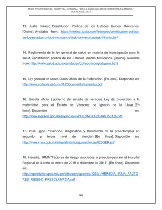 TESIS PROFESIONAL: HOSPITAL GENERAL “DE LA COMUNIDAD DE GUTIÉRREZ ZAMORA”,
VERACRUZ, 2018.
98
13. Justia méxico. Constitución Política de los Estados Unidos Mexicanos.
[Online]. Available from: https://mexico.justia.com/federales/constitucion-politica-
de-los-estados-unidos-mexicanos/titulo-primero/capitulo-i/#articulo-4
14. Reglamento de la ley general de salud en materia de investigación para la
salud. Constitución política de los Estados Unidos Mexicanos. [Online]. Available
from: http://www.salud.gob.mx/unidades/cdi/nom/compi/rlgsmis.html
15. Ley general de salud. Diario Oficial de la Federación. [En línea]. Disponible en:
http://www.cofepris.gob.mx/MJ/Documents/Leyes/lgs.pdf
16. Gaceta oficial | gobierno del estado de veracruz. Ley de protección a la
maternidad para el Estado de Veracruz de Ignacio de la Llave. [En
línea]. Disponible en:
http://www.legisver.gob.mx/leyes/LeyesPDF/MATERNIDAD150116.pdf
17. Imss | gpc. Prevención, diagnóstico y tratamiento de la preeclampsia en
segundo y tercer nivel de atención. [En línea]. Disponible en:
http://www.imss.gob.mx/sites/all/statics/guiasclinicas/020GER.pdf
18. Heredia, IRMA "Factores de riesgo asociados a preeclampsia en el Hospital
Regional de Loreto de enero de 2010 a diciembre de 2014". [En línea]. Disponible
en:
http://repositorio.upao.edu.pe/bitstream/upaorep/1262/1/HEREDIA_IRMA_FACTO
RES_RIESGO_PREECLAMPSIA.pdf
 