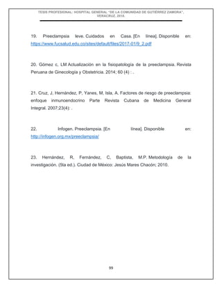 TESIS PROFESIONAL: HOSPITAL GENERAL “DE LA COMUNIDAD DE GUTIÉRREZ ZAMORA”,
VERACRUZ, 2018.
99
19. Preeclampsia leve. Cuidados en Casa. [En línea]. Disponible en:
https://www.fucsalud.edu.co/sites/default/files/2017-01/9_2.pdf
20. Gómez c, LM Actualización en la fisiopatología de la preeclampsia. Revista
Peruana de Ginecología y Obstetricia. 2014; 60 (4) : .
21. Cruz, J, Hernández, P, Yanes, M, Isla, A. Factores de riesgo de preeclampsia:
enfoque inmunoendocrino Parte Revista Cubana de Medicina General
Integral. 2007;23(4): .
22. Infogen. Preeclampsia. [En línea]. Disponible en:
http://infogen.org.mx/preeclampsia/
23. Hernández, R, Fernández, C, Baptista, M.P. Metodología de la
investigación. (5ta ed.). Ciudad de México: Jesús Mares Chacón; 2010.
 