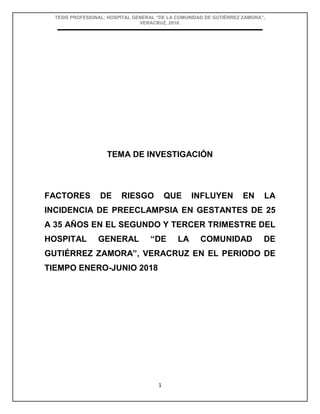 TESIS PROFESIONAL: HOSPITAL GENERAL “DE LA COMUNIDAD DE GUTIÉRREZ ZAMORA”,
VERACRUZ, 2018.
1
TEMA DE INVESTIGACIÓN
FACTORES DE RIESGO QUE INFLUYEN EN LA
INCIDENCIA DE PREECLAMPSIA EN GESTANTES DE 25
A 35 AÑOS EN EL SEGUNDO Y TERCER TRIMESTRE DEL
HOSPITAL GENERAL “DE LA COMUNIDAD DE
GUTIÉRREZ ZAMORA”, VERACRUZ EN EL PERIODO DE
TIEMPO ENERO-JUNIO 2018
 
