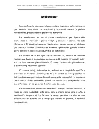 TESIS PROFESIONAL: HOSPITAL GENERAL “DE LA COMUNIDAD DE GUTIÉRREZ ZAMORA”,
VERACRUZ, 2018.
2
INTRODUCCIÓN
La preeclampsia es una complicación médica importante del embarazo, ya
que presenta altos casos de morbilidad y mortalidad materna y perianal
mundialmente, presentando una prevalencia mantenida.
La preeclampsia es un síndrome caracterizado por hipertensión,
acompañado de disfunción orgánica múltiple, proteinuria y edemas. Se debe
diferenciar la PE de otros trastornos hipertensivos, ya que esta es un síndrome
que cursa con mayores complicaciones maternas y perinatales, y puede provocar
graves consecuencias si pasa inadvertida o sin tratamiento.
La etiología de la PE sigue siendo desconocida, rodeada de múltiples
hipótesis que llevan a la conclusión de que no está causada por un solo factor,
sino que tiene una etiología multifactorial. El manejo de ésta patología se basa en
el diagnóstico y tratamiento oportuno.
El presente trabajo de investigación, realizado en el Hospital General “De la
comunidad de Gutiérrez Zamora” parte de la necesidad de tener presentes los
factores de riesgo que inciden a la aparición de esta enfermedad, ya que no se
cuenta con un número establecido, el cual, nos permita conocer la prevalencia de
esta enfermedad en las gestantes de esta unidad de salud.
La atención de la embarazada tiene como objetivo, disminuir al mínimo el
riesgo de morbi-mortalidad, tanto como para la madre como para el niño, la
identificación temprana de los factores de riesgo, permiten una atención más
especializada de acuerdo con el riesgo que presente el paciente, y así evitar
complicaciones.
 