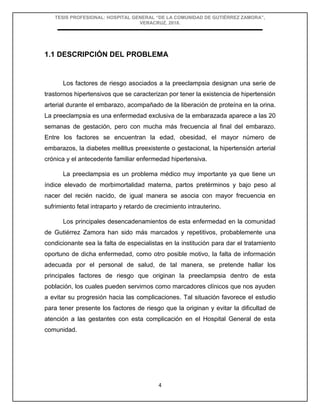 TESIS PROFESIONAL: HOSPITAL GENERAL “DE LA COMUNIDAD DE GUTIÉRREZ ZAMORA”,
VERACRUZ, 2018.
4
1.1 DESCRIPCIÓN DEL PROBLEMA
Los factores de riesgo asociados a la preeclampsia designan una serie de
trastornos hipertensivos que se caracterizan por tener la existencia de hipertensión
arterial durante el embarazo, acompañado de la liberación de proteína en la orina.
La preeclampsia es una enfermedad exclusiva de la embarazada aparece a las 20
semanas de gestación, pero con mucha más frecuencia al final del embarazo.
Entre los factores se encuentran la edad, obesidad, el mayor número de
embarazos, la diabetes mellitus preexistente o gestacional, la hipertensión arterial
crónica y el antecedente familiar enfermedad hipertensiva.
La preeclampsia es un problema médico muy importante ya que tiene un
índice elevado de morbimortalidad materna, partos pretérminos y bajo peso al
nacer del recién nacido, de igual manera se asocia con mayor frecuencia en
sufrimiento fetal intraparto y retardo de crecimiento intrauterino.
Los principales desencadenamientos de esta enfermedad en la comunidad
de Gutiérrez Zamora han sido más marcados y repetitivos, probablemente una
condicionante sea la falta de especialistas en la institución para dar el tratamiento
oportuno de dicha enfermedad, como otro posible motivo, la falta de información
adecuada por el personal de salud, de tal manera, se pretende hallar los
principales factores de riesgo que originan la preeclampsia dentro de esta
población, los cuales pueden servirnos como marcadores clínicos que nos ayuden
a evitar su progresión hacia las complicaciones. Tal situación favorece el estudio
para tener presente los factores de riesgo que la originan y evitar la dificultad de
atención a las gestantes con esta complicación en el Hospital General de esta
comunidad.
 