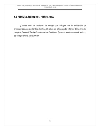 TESIS PROFESIONAL: HOSPITAL GENERAL “DE LA COMUNIDAD DE GUTIÉRREZ ZAMORA”,
VERACRUZ, 2018.
5
1.2 FORMULACION DEL PROBLEMA
¿Cuáles son los factores de riesgo que influyen en la incidencia de
preeclampsia en gestantes de 25 a 35 años en el segundo y tercer trimestre del
Hospital General “De la Comunidad de Gutiérrez Zamora” Veracruz en el periodo
de tiempo enero-junio 2018?
 