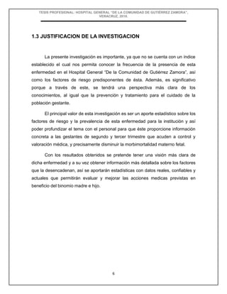 TESIS PROFESIONAL: HOSPITAL GENERAL “DE LA COMUNIDAD DE GUTIÉRREZ ZAMORA”,
VERACRUZ, 2018.
6
1.3 JUSTIFICACION DE LA INVESTIGACION
La presente investigación es importante, ya que no se cuenta con un índice
establecido el cual nos permita conocer la frecuencia de la presencia de esta
enfermedad en el Hospital General “De la Comunidad de Gutiérrez Zamora”, así
como los factores de riesgo predisponentes de ésta. Además, es significativo
porque a través de este, se tendrá una perspectiva más clara de los
conocimientos, al igual que la prevención y tratamiento para el cuidado de la
población gestante.
El principal valor de esta investigación es ser un aporte estadístico sobre los
factores de riesgo y la prevalencia de esta enfermedad para la institución y así
poder profundizar el tema con el personal para que éste proporcione información
concreta a las gestantes de segundo y tercer trimestre que acuden a control y
valoración médica, y precisamente disminuir la morbimortalidad materno fetal.
Con los resultados obtenidos se pretende tener una visión más clara de
dicha enfermedad y a su vez obtener información más detallada sobre los factores
que la desencadenan, así se aportarán estadísticas con datos reales, confiables y
actuales que permitirán evaluar y mejorar las acciones medicas previstas en
beneficio del binomio madre e hijo.
 