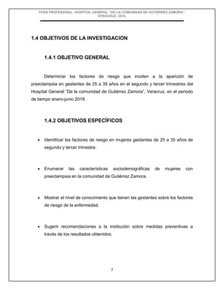 TESIS PROFESIONAL: HOSPITAL GENERAL “DE LA COMUNIDAD DE GUTIÉRREZ ZAMORA”,
VERACRUZ, 2018.
7
1.4 OBJETIVOS DE LA INVESTIGACION
1.4.1 OBJETIVO GENERAL
Determinar los factores de riesgo que inciden a la aparición de
preeclampsia en gestantes de 25 a 35 años en el segundo y tercer trimestres del
Hospital General “De la comunidad de Gutiérrez Zamora”, Veracruz, en el periodo
de tiempo enero-junio 2018.
1.4.2 OBJETIVOS ESPECÍFICOS
 Identificar los factores de riesgo en mujeres gestantes de 25 a 35 años de
segundo y tercer trimestre.
 Enumerar las características sociodemográficas de mujeres con
preeclampsia en la comunidad de Gutiérrez Zamora.
 Mostrar el nivel de conocimiento que tienen las gestantes sobre los factores
de riesgo de la enfermedad.
 Sugerir recomendaciones a la institución sobre medidas preventivas a
través de los resultados obtenidos.
 