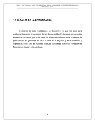 TESIS PROFESIONAL: HOSPITAL GENERAL “DE LA COMUNIDAD DE GUTIÉRREZ ZAMORA”,
VERACRUZ, 2018.
8
1.5 ALCANCE DE LA INVESTIGACIÓN
El alcance de esta investigación es descriptivo ya que nos sirve para
evidenciar los casos presentados dentro de una población, tomando como sostén
el principal problema que es factores de riesgo que influyen en la incidencia de
preeclampsia en gestantes de 25 a 35 años en el segundo y tercer trimestre, y
explicativo porque uno de nuestros objetivos específicos es buscar y mostrar los
factores que causan esta patología.
 