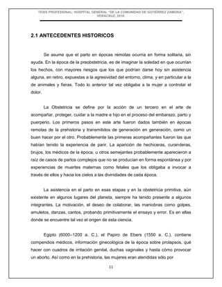 TESIS PROFESIONAL: HOSPITAL GENERAL “DE LA COMUNIDAD DE GUTIÉRREZ ZAMORA”,
VERACRUZ, 2018.
11
2.1 ANTECEDENTES HISTORICOS
Se asume que el parto en épocas remotas ocurría en forma solitaria, sin
ayuda. En la época de la preobstetricia, es de imaginar la soledad en que ocurrían
los hechos, con mayores riesgos que los que podrían darse hoy sin asistencia
alguna, en retiro, expuestas a la agresividad del entorno, clima, y en particular a la
de animales y fieras. Todo lo anterior tal vez obligaba a la mujer a controlar el
dolor.
La Obstetricia se define por la acción de un tercero en el arte de
acompañar, proteger, cuidar a la madre e hijo en el proceso del embarazo, parto y
puerperio. Los primeros pasos en este arte fueron dados también en épocas
remotas de la prehistoria y transmitidos de generación en generación, como un
buen hacer por el otro. Probablemente las primeras acompañantes fueron las que
habían tenido la experiencia de parir. La aparición de hechiceras, curanderas,
brujos, los médicos de la época, u otros semejantes probablemente aparecieron a
raíz de casos de partos complejos que no se producían en forma espontánea y por
experiencias de muertes maternas como fetales que los obligaba a invocar a
través de ellos y hacia los cielos a las divinidades de cada época.
La asistencia en el parto en esas etapas y en la obstetricia primitiva, aún
existente en algunos lugares del planeta, siempre ha tenido presente a algunos
integrantes. La motivación, el deseo de colaborar, las maniobras como golpes,
amuletos, danzas, cantos, probando primitivamente el ensayo y error. Es en ellas
donde se encuentre tal vez el origen de esta ciencia.
Egipto (6000–1200 a. C.), el Papiro de Ebers (1550 a. C.), contiene
compendios médicos, información ginecológica de la época sobre prolapsos, qué
hacer con cuadros de irritación genital, duchas vaginales y hasta cómo provocar
un aborto. Así como en la prehistoria, las mujeres eran atendidas sólo por
 