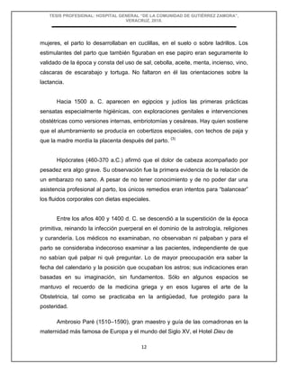 TESIS PROFESIONAL: HOSPITAL GENERAL “DE LA COMUNIDAD DE GUTIÉRREZ ZAMORA”,
VERACRUZ, 2018.
12
mujeres, el parto lo desarrollaban en cuclillas, en el suelo o sobre ladrillos. Los
estimulantes del parto que también figuraban en ese papiro eran seguramente lo
validado de la época y consta del uso de sal, cebolla, aceite, menta, incienso, vino,
cáscaras de escarabajo y tortuga. No faltaron en él las orientaciones sobre la
lactancia.
Hacia 1500 a. C. aparecen en egipcios y judíos las primeras prácticas
sensatas especialmente higiénicas, con exploraciones genitales e intervenciones
obstétricas como versiones internas, embriotomías y cesáreas. Hay quien sostiene
que el alumbramiento se producía en cobertizos especiales, con techos de paja y
que la madre mordía la placenta después del parto. (3)
Hipócrates (460-370 a.C.) afirmó que el dolor de cabeza acompañado por
pesadez era algo grave. Su observación fue la primera evidencia de la relación de
un embarazo no sano. A pesar de no tener conocimiento y de no poder dar una
asistencia profesional al parto, los únicos remedios eran intentos para “balancear”
los fluidos corporales con dietas especiales.
Entre los años 400 y 1400 d. C. se descendió a la superstición de la época
primitiva, reinando la infección puerperal en el dominio de la astrología, religiones
y curandería. Los médicos no examinaban, no observaban ni palpaban y para el
parto se consideraba indecoroso examinar a las pacientes, independiente de que
no sabían qué palpar ni qué preguntar. Lo de mayor preocupación era saber la
fecha del calendario y la posición que ocupaban los astros; sus indicaciones eran
basadas en su imaginación, sin fundamentos. Sólo en algunos espacios se
mantuvo el recuerdo de la medicina griega y en esos lugares el arte de la
Obstetricia, tal como se practicaba en la antigüedad, fue protegido para la
posteridad.
Ambrosio Paré (1510–1590), gran maestro y guía de las comadronas en la
maternidad más famosa de Europa y el mundo del Siglo XV, el Hotel Dieu de
 