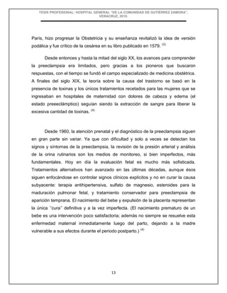 TESIS PROFESIONAL: HOSPITAL GENERAL “DE LA COMUNIDAD DE GUTIÉRREZ ZAMORA”,
VERACRUZ, 2018.
13
París, hizo progresar la Obstetricia y su enseñanza revitalizó la idea de versión
podálica y fue crítico de la cesárea en su libro publicado en 1579. (3)
Desde entonces y hasta la mitad del siglo XX, los avances para comprender
la preeclampsia era limitados, pero gracias a los pioneros que buscaron
respuestas, con el tiempo se fundó el campo especializado de medicina obstétrica.
A finales del siglo XIX, la teoría sobre la causa del trastorno se basó en la
presencia de toxinas y los únicos tratamientos recetados para las mujeres que se
ingresaban en hospitales de maternidad con dolores de cabeza y edema (el
estado preeeclámptico) seguían siendo la extracción de sangre para liberar la
excesiva cantidad de toxinas. (4)
Desde 1960, la atención prenatal y el diagnóstico de la preeclampsia siguen
en gran parte sin variar. Ya que con dificultad y solo a veces se detectan los
signos y síntomas de la preeclampsia, la revisión de la presión arterial y análisis
de la orina rutinarios son los medios de monitoreo, si bien imperfectos, más
fundamentales. Hoy en día la evaluación fetal es mucho más sofisticada.
Tratamientos alternativos han avanzado en las últimas décadas, aunque ésos
siguen enfocándose en controlar signos clínicos explícitos y no en curar la causa
subyacente: terapia antihipertensiva, sulfato de magnesio, esteroides para la
maduración pulmonar fetal, y tratamiento conservador para preeclampsia de
aparición temprana. El nacimiento del bebe y expulsión de la placenta representan
la única ‘’cura’’ definitiva y a la vez imperfecta. (El nacimiento prematuro de un
bebe es una intervención poco satisfactoria; además no siempre se resuelve esta
enfermedad maternal inmediatamente luego del parto, dejando a la madre
vulnerable a sus efectos durante el periodo postparto.) (4)
 
