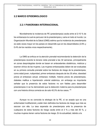 TESIS PROFESIONAL: HOSPITAL GENERAL “DE LA COMUNIDAD DE GUTIÉRREZ ZAMORA”,
VERACRUZ, 2018.
14
2.2 MARCO EPIDEMIOLOGICO
2.2.1 PANORAMA INTERNACIONAL
Mundialmente la incidencia de PE (preeclampsia) oscila entre el 2-10 % de
los embarazos la cual es percusor de la preeclampsia y varia en todo el mundo. La
Organización Mundial de la Salud (OMS) estima que la incidencia de preeclampsia
es siete veces mayor en los países en desarrollo que en los desarrollados (2.8% y
0.4% de los nacidos vivos respectivamente).
La OMS se enfoca en la atención prenatal recomendando la detención de la
preeclampsia durante la tercera visita prenatal a las 32 semanas, principalmente
en zonas desprotegidas donde se basan en antecedentes obstétricos, médicos y
examen clínico de las mujeres. Las mujeres embarazadas deben de ser evaluadas
en su primera consulta prenatal sobre los factores de riesgo de la preeclampsia,
como edad joven, nuliparidad, primer embarazo después de los 35 años, obesidad
previa al embarazo actual, embarazo múltiple, historia previa de preeclampsia,
diabetes mellitus e hipertensión arterial sistémica, sin embargo es importante
señalar que la presencia de estos factores no son fiables para desarrollar
preeclampsia ni se ha demostrado que la detección materna para la preeclampsia
con una historia clínica correcta es de solo 45.3% de los casos. (5)
Aunque no es conocida la etiología de la PE, sí se acepta que es una
enfermedad multifactorial y están bien definidos los factores de riesgo que más se
asocian con ella. La tasa esperada de preeclampsia ante la presencia de
cualquiera de estos factores de riesgo oscila entre el 3 % y más del 30 %, y
muchas mujeres tienen varios factores de riesgo. En la actualidad, debido a la
 