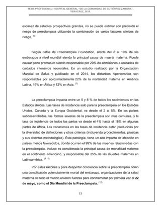 TESIS PROFESIONAL: HOSPITAL GENERAL “DE LA COMUNIDAD DE GUTIÉRREZ ZAMORA”,
VERACRUZ, 2018.
15
escasez de estudios prospectivos grandes, no se puede estimar con precisión el
riesgo de preeclampsia utilizando la combinación de varios factores clínicos de
riesgo. (6)
Según datos de Preeclampsia Foundation, afecta del 2 al 10% de los
embarazos a nivel mundial siendo la principal causa de muerte materna. Puede
causar parto prematuro siendo responsable por 20% de admisiones a unidades de
cuidados intensivos neonatales. En un estudio realizado por la Organización
Mundial de Salud y publicado en el 2014, los disturbios hipertensivos son
responsables por aproximadamente 22% de la mortalidad materna en América
Latina, 16% en África y 12% en Asia. (7)
La preeclampsia impacta entre un 5 y 8 % de todos los nacimientos en los
Estados Unidos. Las tasas de incidencia solo para la preeclampsia en los Estados
Unidos, Canadá y la Europa Occidental, va desde el 2 al 5%. En los países
subdesarrollados, las formas severas de la preeclampsia son más comunes, y la
tasa de incidencia de todos los partos va desde el 4% hasta el 18% en algunas
partes de África. Las variaciones en las tasas de incidencia están producidas por
la diversidad de definiciones y otros criterios (incluyendo procedimientos, pruebas
y sus distintas metodologías). Ésta patología, tiene un alto impacto de afección en
países menos favorecidos, donde ocurren el 99% de las muertes relacionadas con
la preeclampsia. Incluso es considerada la principal causa de mortalidad materna
en el continente americano, y responsable del 25% de las muertes maternas en
Latinoamérica. (8,12)
Por estas razones y para despertar conciencia sobre la preeclampsia como
una complicación potencialmente mortal del embarazo, organizaciones de la salud
materna de todo el mundo unieron fuerzas para conmemorar por primera vez el 22
de mayo, como el Día Mundial de la Preeclampsia. (12)
 