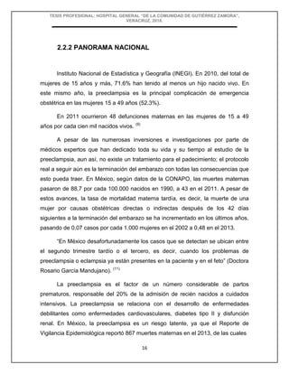 TESIS PROFESIONAL: HOSPITAL GENERAL “DE LA COMUNIDAD DE GUTIÉRREZ ZAMORA”,
VERACRUZ, 2018.
16
2.2.2 PANORAMA NACIONAL
Instituto Nacional de Estadística y Geografía (INEGI). En 2010, del total de
mujeres de 15 años y más, 71.6% han tenido al menos un hijo nacido vivo. En
este mismo año, la preeclampsia es la principal complicación de emergencia
obstétrica en las mujeres 15 a 49 años (52.3%).
En 2011 ocurrieron 48 defunciones maternas en las mujeres de 15 a 49
años por cada cien mil nacidos vivos. (9)
A pesar de las numerosas inversiones e investigaciones por parte de
médicos expertos que han dedicado toda su vida y su tiempo al estudio de la
preeclampsia, aun así, no existe un tratamiento para el padecimiento; el protocolo
real a seguir aún es la terminación del embarazo con todas las consecuencias que
esto pueda traer. En México, según datos de la CONAPO, las muertes maternas
pasaron de 88,7 por cada 100.000 nacidos en 1990, a 43 en el 2011. A pesar de
estos avances, la tasa de mortalidad materna tardía, es decir, la muerte de una
mujer por causas obstétricas directas o indirectas después de los 42 días
siguientes a la terminación del embarazo se ha incrementado en los últimos años,
pasando de 0,07 casos por cada 1.000 mujeres en el 2002 a 0,48 en el 2013.
“En México desafortunadamente los casos que se detectan se ubican entre
el segundo trimestre tardío o el tercero, es decir, cuando los problemas de
preeclampsia o eclampsia ya están presentes en la paciente y en el feto” (Doctora
Rosario García Mandujano). (11)
La preeclampsia es el factor de un número considerable de partos
prematuros, responsable del 20% de la admisión de recién nacidos a cuidados
intensivos. La preeclampsia se relaciona con el desarrollo de enfermedades
debilitantes como enfermedades cardiovasculares, diabetes tipo II y disfunción
renal. En México, la preeclampsia es un riesgo latente, ya que el Reporte de
Vigilancia Epidemiológica reportó 867 muertes maternas en el 2013, de las cuales
 