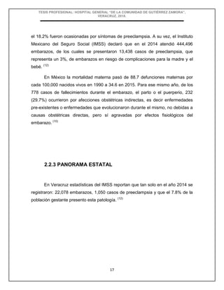 TESIS PROFESIONAL: HOSPITAL GENERAL “DE LA COMUNIDAD DE GUTIÉRREZ ZAMORA”,
VERACRUZ, 2018.
17
el 18.2% fueron ocasionadas por síntomas de preeclampsia. A su vez, el Instituto
Mexicano del Seguro Social (IMSS) declaró que en el 2014 atendió 444,496
embarazos, de los cuales se presentaron 13,438 casos de preeclampsia, que
representa un 3%, de embarazos en riesgo de complicaciones para la madre y el
bebé. (12)
En México la mortalidad materna pasó de 88.7 defunciones maternas por
cada 100,000 nacidos vivos en 1990 a 34.6 en 2015. Para ese mismo año, de los
778 casos de fallecimientos durante el embarazo, el parto o el puerperio, 232
(29.7%) ocurrieron por afecciones obstétricas indirectas, es decir enfermedades
pre-existentes o enfermedades que evolucionaron durante el mismo, no debidas a
causas obstétricas directas, pero sí agravadas por efectos fisiológicos del
embarazo. (10)
2.2.3 PANORAMA ESTATAL
En Veracruz estadísticas del IMSS reportan que tan solo en el año 2014 se
registraron: 22,078 embarazos, 1,050 casos de preeclampsia y que el 7.8% de la
población gestante presento esta patología. (12)
 