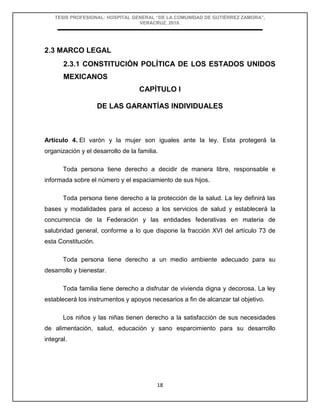 TESIS PROFESIONAL: HOSPITAL GENERAL “DE LA COMUNIDAD DE GUTIÉRREZ ZAMORA”,
VERACRUZ, 2018.
18
2.3 MARCO LEGAL
2.3.1 CONSTITUCIÓN POLÍTICA DE LOS ESTADOS UNIDOS
MEXICANOS
CAPÍTULO I
DE LAS GARANTÍAS INDIVIDUALES
Artículo 4. El varón y la mujer son iguales ante la ley. Esta protegerá la
organización y el desarrollo de la familia.
Toda persona tiene derecho a decidir de manera libre, responsable e
informada sobre el número y el espaciamiento de sus hijos.
Toda persona tiene derecho a la protección de la salud. La ley definirá las
bases y modalidades para el acceso a los servicios de salud y establecerá la
concurrencia de la Federación y las entidades federativas en materia de
salubridad general, conforme a lo que dispone la fracción XVI del artículo 73 de
esta Constitución.
Toda persona tiene derecho a un medio ambiente adecuado para su
desarrollo y bienestar.
Toda familia tiene derecho a disfrutar de vivienda digna y decorosa. La ley
establecerá los instrumentos y apoyos necesarios a fin de alcanzar tal objetivo.
Los niños y las niñas tienen derecho a la satisfacción de sus necesidades
de alimentación, salud, educación y sano esparcimiento para su desarrollo
integral.
 