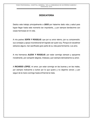TESIS PROFESIONAL: HOSPITAL GENERAL “DE LA COMUNIDAD DE GUTIÉRREZ ZAMORA”,
VERACRUZ, 2018.
DEDICATORIA
Dedico este trabajo principalmente a DIOS por haberme dado vida y salud para
lograr llegar hasta este momento tan importante., y por siempre bendecirme con
cosas hermosas en mi vida.
A mis padres SOFÍA Y ROGELIO, que por su amor eterno, por su comprensión,
sus consejos y apoyo incondicional eh logrado ser quien soy. Porque sin escatimar
esfuerzo alguno, han sacrificado gran parte de su vida para formarme. Los amo.
A mis hermanos ALEXA Y ROGELIO, por estar conmigo siempre y apoyarme
moralmente, por compartir alegrías, tristezas y por siempre demostrarme su amor.
A RICARDO LÓPEZ, mi amor, por estar conmigo en las buenas y en las malas,
por siempre motivarme a luchar por lo que quiero y no dejarme vencer, y por
seguir de la mano conmigo hasta el final de la meta.
 