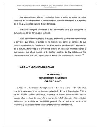 TESIS PROFESIONAL: HOSPITAL GENERAL “DE LA COMUNIDAD DE GUTIÉRREZ ZAMORA”,
VERACRUZ, 2018.
19
Los ascendientes, tutores y custodios tienen el deber de preservar estos
derechos. El Estado proveerá lo necesario para propiciar el respeto a la dignidad
de la niñez y el ejercicio pleno de sus derechos.
El Estado otorgará facilidades a los particulares para que coadyuven al
cumplimiento de los derechos de la niñez.
Toda persona tiene derecho al acceso a la cultura y al disfrute de los bienes
y servicios que presta el Estado en la materia, así como el ejercicio de sus
derechos culturales. El Estado promoverá los medios para la difusión y desarrollo
de la cultura, atendiendo a la diversidad cultural en todas sus manifestaciones y
expresiones con pleno respeto a la libertad creativa. La ley establecerá los
mecanismos para el acceso y participación a cualquier manifestación cultural. (13)
2.3.2 LEY GENERAL DE SALUD
TITULO PRIMERO
DISPOSICIONES GENERALES
CAPITULO UNICO
Artículo 1o.- La presente ley reglamenta el derecho a la protección de la salud
que tiene toda persona en los términos del Artículo 4o. de la Constitución Política
de los Estados Unidos Mexicanos, establece las bases y modalidades para el
acceso a los servicios de salud y la concurrencia de la Federación y las entidades
federativas en materia de salubridad general. Es de aplicación en toda la
República y sus disposiciones son de orden público e interés social.
 