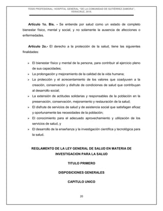 TESIS PROFESIONAL: HOSPITAL GENERAL “DE LA COMUNIDAD DE GUTIÉRREZ ZAMORA”,
VERACRUZ, 2018.
20
Artículo 1o. Bis. - Se entiende por salud como un estado de completo
bienestar físico, mental y social, y no solamente la ausencia de afecciones o
enfermedades.
Artículo 2o.- El derecho a la protección de la salud, tiene las siguientes
finalidades:
 El bienestar físico y mental de la persona, para contribuir al ejercicio pleno
de sus capacidades;
 La prolongación y mejoramiento de la calidad de la vida humana;
 La protección y el acrecentamiento de los valores que coadyuven a la
creación, conservación y disfrute de condiciones de salud que contribuyan
al desarrollo social;
 La extensión de actitudes solidarias y responsables de la población en la
preservación, conservación, mejoramiento y restauración de la salud;
 El disfrute de servicios de salud y de asistencia social que satisfagan eficaz
y oportunamente las necesidades de la población;
 El conocimiento para el adecuado aprovechamiento y utilización de los
servicios de salud, y
 El desarrollo de la enseñanza y la investigación científica y tecnológica para
la salud.
REGLAMENTO DE LA LEY GENERAL DE SALUD EN MATERIA DE
INVESTIGACION PARA LA SALUD
TITULO PRIMERO
DISPOSICIONES GENERALES
CAPITULO UNICO
 