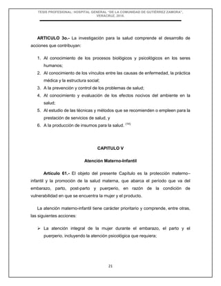 TESIS PROFESIONAL: HOSPITAL GENERAL “DE LA COMUNIDAD DE GUTIÉRREZ ZAMORA”,
VERACRUZ, 2018.
21
ARTICULO 3o.- La investigación para la salud comprende el desarrollo de
acciones que contribuyan:
1. Al conocimiento de los procesos biológicos y psicológicos en los seres
humanos;
2. Al conocimiento de los vínculos entre las causas de enfermedad, la práctica
médica y la estructura social;
3. A la prevención y control de los problemas de salud;
4. Al conocimiento y evaluación de los efectos nocivos del ambiente en la
salud;
5. Al estudio de las técnicas y métodos que se recomienden o empleen para la
prestación de servicios de salud, y
6. A la producción de insumos para la salud. (14)
CAPITULO V
Atención Materno-Infantil
Artículo 61.- El objeto del presente Capítulo es la protección materno–
infantil y la promoción de la salud materna, que abarca el período que va del
embarazo, parto, post-parto y puerperio, en razón de la condición de
vulnerabilidad en que se encuentra la mujer y el producto.
La atención materno-infantil tiene carácter prioritario y comprende, entre otras,
las siguientes acciones:
 La atención integral de la mujer durante el embarazo, el parto y el
puerperio, incluyendo la atención psicológica que requiera;
 
