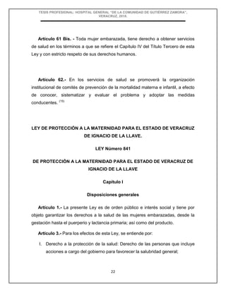 TESIS PROFESIONAL: HOSPITAL GENERAL “DE LA COMUNIDAD DE GUTIÉRREZ ZAMORA”,
VERACRUZ, 2018.
22
Artículo 61 Bis. - Toda mujer embarazada, tiene derecho a obtener servicios
de salud en los términos a que se refiere el Capítulo IV del Título Tercero de esta
Ley y con estricto respeto de sus derechos humanos.
Artículo 62.- En los servicios de salud se promoverá la organización
institucional de comités de prevención de la mortalidad materna e infantil, a efecto
de conocer, sistematizar y evaluar el problema y adoptar las medidas
conducentes. (15)
LEY DE PROTECCIÓN A LA MATERNIDAD PARA EL ESTADO DE VERACRUZ
DE IGNACIO DE LA LLAVE.
LEY Número 841
DE PROTECCIÓN A LA MATERNIDAD PARA EL ESTADO DE VERACRUZ DE
IGNACIO DE LA LLAVE
Capítulo I
Disposiciones generales
Artículo 1.- La presente Ley es de orden público e interés social y tiene por
objeto garantizar los derechos a la salud de las mujeres embarazadas, desde la
gestación hasta el puerperio y lactancia primaria; así como del producto.
Artículo 3.- Para los efectos de esta Ley, se entiende por:
I. Derecho a la protección de la salud: Derecho de las personas que incluye
acciones a cargo del gobierno para favorecer la salubridad general;
 