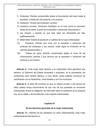 TESIS PROFESIONAL: HOSPITAL GENERAL “DE LA COMUNIDAD DE GUTIÉRREZ ZAMORA”,
VERACRUZ, 2018.
23
II. Embarazo: Periodo comprendido desde la fecundación del óvulo hasta la
expulsión o extracción del producto y sus anexos;
III. Gestación: Periodo del embarazo o preñez;
IV. Lactancia primaria: Fenómeno fisiológico en el cual ocurre la secreción
láctea de la madre, a partir de la expulsión o extracción del producto y
V. sus anexos; y periodo en que éste debe ser alimentado por ella,
preferentemente;
VI. Maternidad: Estado de gestación o cualidad de la mujer embarazada;
VII. Puerperio: Periodo que inicia con la expulsión o extracción del
producto del embarazo y sus anexos, hasta lograr la involución de los
cambios gestacionales; y
VIII. Trabajo de parto: Periodo comprendido desde el inicio de las
contracciones uterinas y que termina con la expulsión o extracción del
producto y sus anexos.
Artículo 4.- Toda mujer tiene derecho a la maternidad. Para garantizar ese
derecho, el Gobierno del Estado fomentará y propiciará, en lo procedente, las
condiciones para hacerlo efectivo; a cuyo efecto, podrá celebrar convenios de
coordinación con la Federación, otros Estados y con los municipios.
Artículo 5.- A partir del momento en que un médico privado o del servicio de
salud pública tenga conocimiento de que una de sus pacientes se encuentra
embarazada, tendrá la obligación de informarle sobre la existencia de la presente
Ley, de su objeto y de la protección a las mujeres embarazadas.
Capítulo IV
De los derechos generales de la mujer embarazada
Artículo 11.- Además de los señalados en otros ordenamientos, toda mujer
embarazada tendrá derecho a:
 